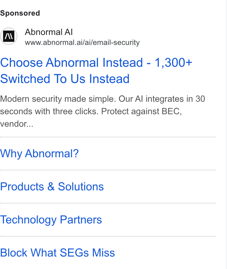 Abnormal AI ad on Google Ads: Abnormal Al www.abnormal.ai/ai/email-security Choose Abnormal Instead - 1,300+ Switched To Us Instead Modern security made simple. Our Al integrates in 30 seconds with three clicks. Protect against BEC, vendor... Why Abnormal? Products & Solutions Technology Partners Block What SEGs Miss