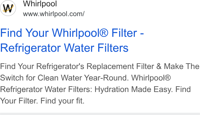 Whirlpool ad on Google Ads: Find Your Whirlpool® Filter - Refrigerator Water Filters Find Your Refrigerator's Replacement Filter & Make The Switch for Clean Water Year-Round. Whirlpool® Refrigerator Water Filters: Hydration Made Easy. Find Your Filter. Find your fit.