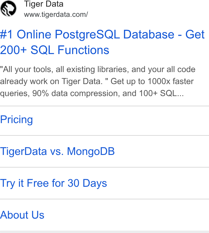 Tiger Data ad on Google Ads: #1 Online Postgre SQL Database - Get 200+ SQL Functions All your tools, all existing libraries, and your all code already work on Tiger Data. " Get up to 1000x faster queries, 90% data compression, and 100+ SQL... Pricing Tiger Data vs. Mongo DB Try it Free for 30 Days About Us