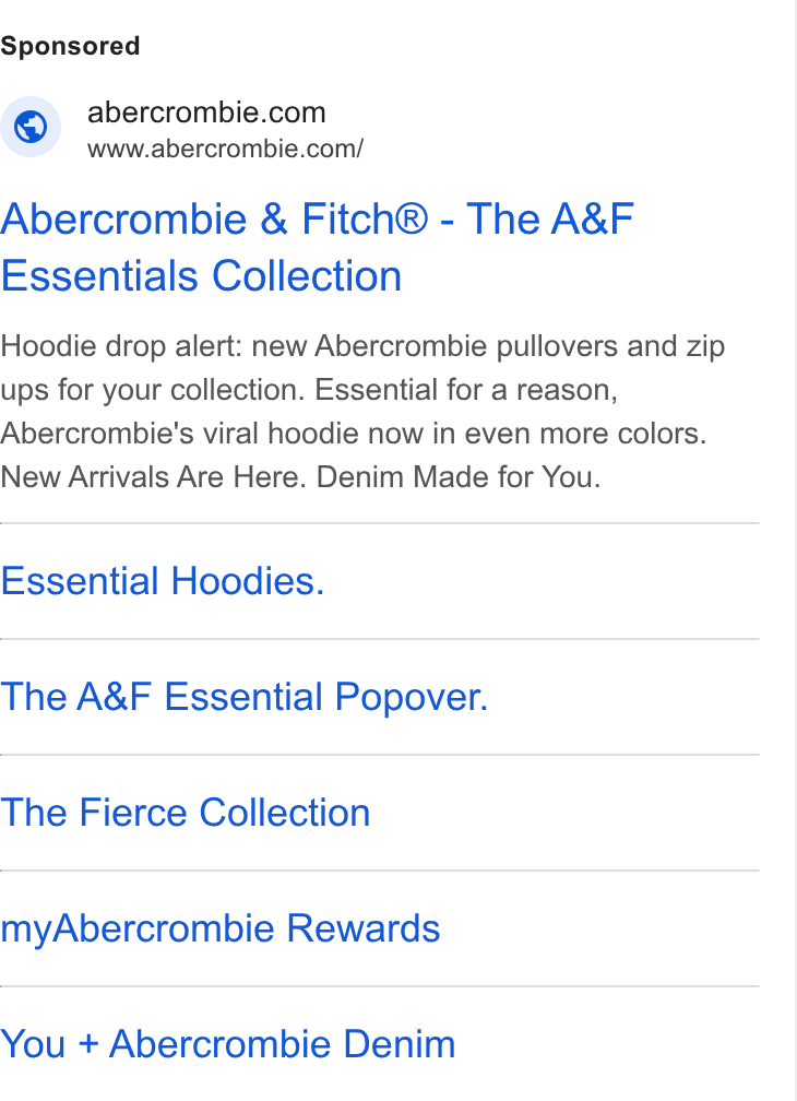 Abercrombie & Fitch ad on Google Ads: www.abercrombie.com/ Abercrombie & Fitch® - The A& F Essentials Collection Hoodie drop alert: new Abercrombie pullovers and zip ups for your collection. Essential for a reason, Abercrombie's viral hoodie now in even more colors. New Arrivals Are Here. Denim Made for You. Essential Hoodies. The A& F Essential Popover. The Fierce Collection my Abercrombie Rewards You + Abercrombie Denim