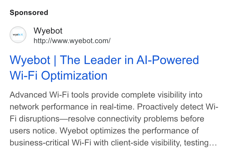 Wyebot ad on Google Ads: Wyebot | The Leader in Al-Powered Wi-Fi Optimization Advanced Wi-Fi tools provide complete visibility into network performance in real-time. Proactively detect Wi- Fi disruptions—resolve connectivity problems before users notice. Wyebot optimizes the performance of business-critical Wi-Fi with client-side visibility, testing...