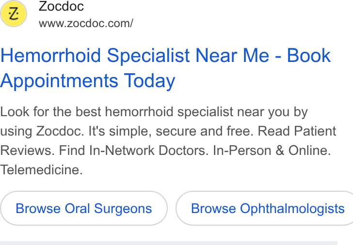 Zocdoc ad on Google Ads: Hemorrhoid Specialist Near Me - Book Appointments Today Look for the best hemorrhoid specialist near you by using Zocdoc. It's simple, secure and free. Read Patient Reviews. Find In-Network Doctors. In-Person & Online. Telemedicine. Browse Oral Surgeons ) ( Browse Ophthalmologists