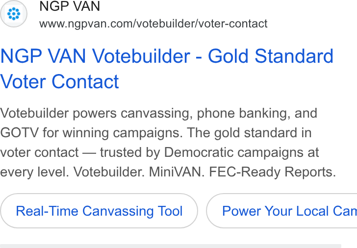 NGP VAN ad on Google Ads: NGP VAN Votebuilder - Gold Standard Voter Contact Votebuilder powers canvassing, phone banking, and GOTV for winning campaigns. The gold standard in voter contact — trusted by Democratic campaigns at every level. Votebuilder. Mini VAN. FEC-Ready Reports. Real-Time Canvassing Tool } ( Power Your Local Can