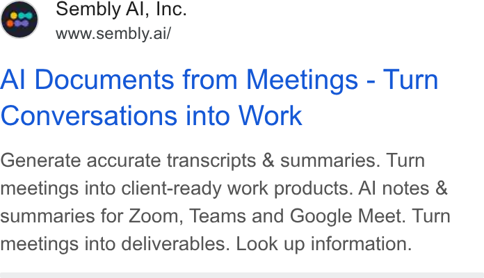 Sembly AI ad on Google Ads: Sembly Al, Inc. www.sembly.ai/ Al Documents from Meetings - Turn Conversations into Work Generate accurate transcripts & summaries. Turn meetings into client-ready work products. Al notes & summaries for Zoom, Teams and Google Meet. Turn meetings into deliverables. Look up information.