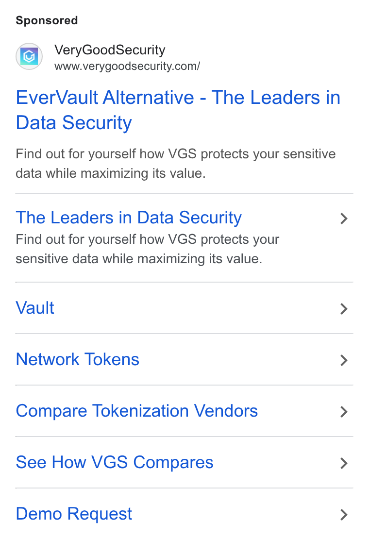 VGS ad on Google Ads: Ever Vault Alternative - The Leaders in Data Security Find out for yourself how VGS protects your sensitive data while maximizing its value. The Leaders in Data Security Find out for yourself how VGS protects your sensitive data while maximizing its value. Vault Network Tokens Compare Tokenization Vendors See How VGS Compares Demo Request