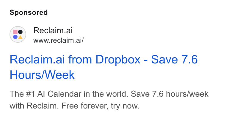 Reclaim.ai ad on Google Ads: Reclaim.ai www.reclaim.ai/ Reclaim.ai from Dropbox - Save 7.6 Hours/Week The #1 Al Calendar in the world. Save 7.6 hours/week with Reclaim. Free forever, try now.