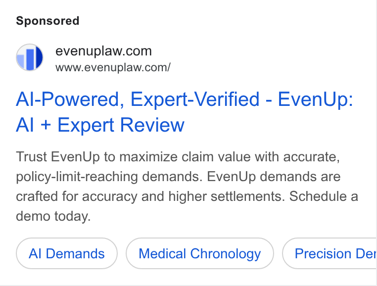 EvenUp ad on Google Ads: a” =6www.evenuplaw.com/ Al-Powered, Expert-Verified - Even Up: Al + Expert Review Trust Even Up to maximize claim value with accurate, policy-limit-reaching demands. Even Up demands are crafted for accuracy and higher settlements. Schedule a demo today. Al Demands Medical Chronology Precision Det