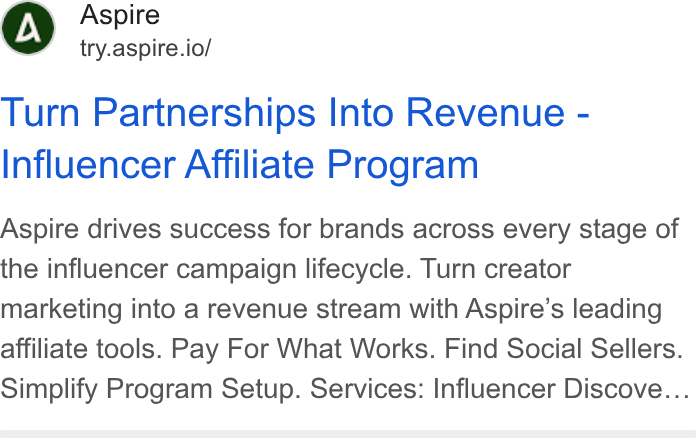 Aspire ad on Google Ads: Aspire try.aspire.io/ Turn Partnerships Into Revenue - Influencer Affiliate Program Aspire drives success for brands across every stage of the influencer campaign lifecycle. Turn creator marketing into a revenue stream with Aspire’s leading affiliate tools. Pay For What Works. Find Social Sellers. Simplify Program Setup. Services: Influencer Discove...
