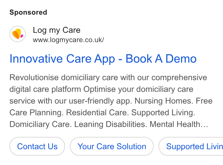 Log my Care ad on Google Ads: Innovative Care App - Book A Demo Revolutionise domiciliary care with our comprehensive digital care platform Optimise your domiciliary care service with our user-friendly app. Nursing Homes. Free Care Planning. Residential Care. Supported Living. Domiciliary Care. Leaning Disabilities. Mental Health... Contact Us Your Care Solution ) ( Supported Livin