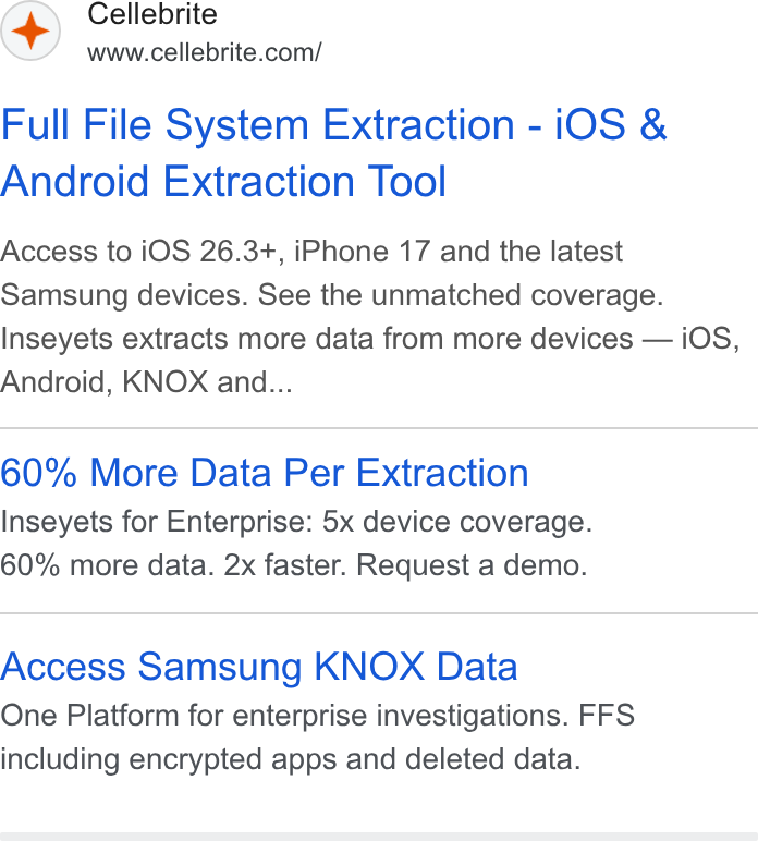 Cellebrite ad on Google Ads: Full File System Extraction - i OS & Android Extraction Tool Access to i OS 26.3+, i Phone 17 and the latest Samsung devices. See the unmatched coverage. Inseyets extracts more data from more devices — i OS, Android, KNOX and... 60% More Data Per Extraction Inseyets for Enterprise: 5x device coverage. 60% more data. 2x faster. Request a demo. Access Samsung KNOX Data One Platform for enterprise investigations. FFS including encrypted apps and deleted data.