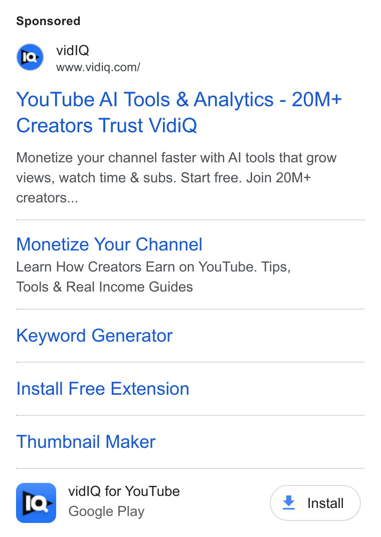 vidIQ ad on Google Ads: You Tube Al Tools & Analytics - 20M+ Creators Trust Vidi Q Monetize your channel faster with Al tools that grow views, watch time & subs. Start free. Join 20M+ creators... Monetize Your Channel Learn How Creators Earn on You Tube. Tips, Tools & Real Income Guides Keyword Generator Install Free Extension Thumbnail Maker vid IQ for You Tube Install Google Play nsta