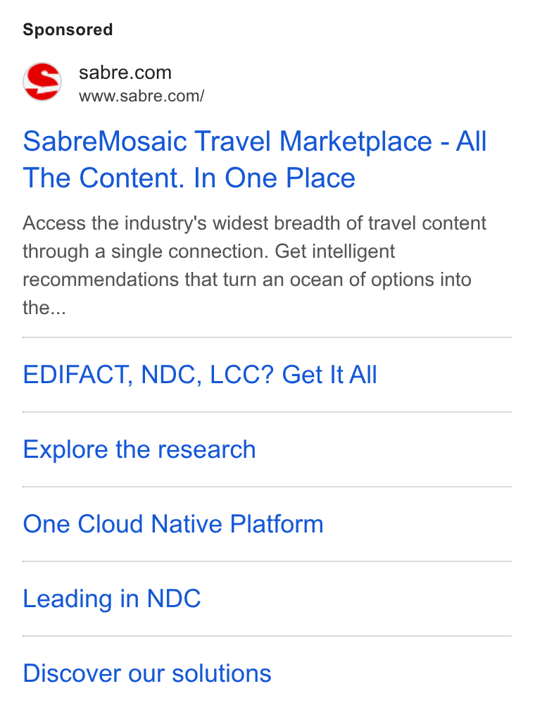 Sabre ad on Google Ads: a www.sabre.com/ Sabre Mosaic Travel Marketplace - All The Content. In One Place Access the industry's widest breadth of travel content through a single connection. Get intelligent recommendations that turn an ocean of options into the... EDIFACT, NDC, LCC? Geet It All Explore the research One Cloud Native Platform Leading in NDC Discover our solutions