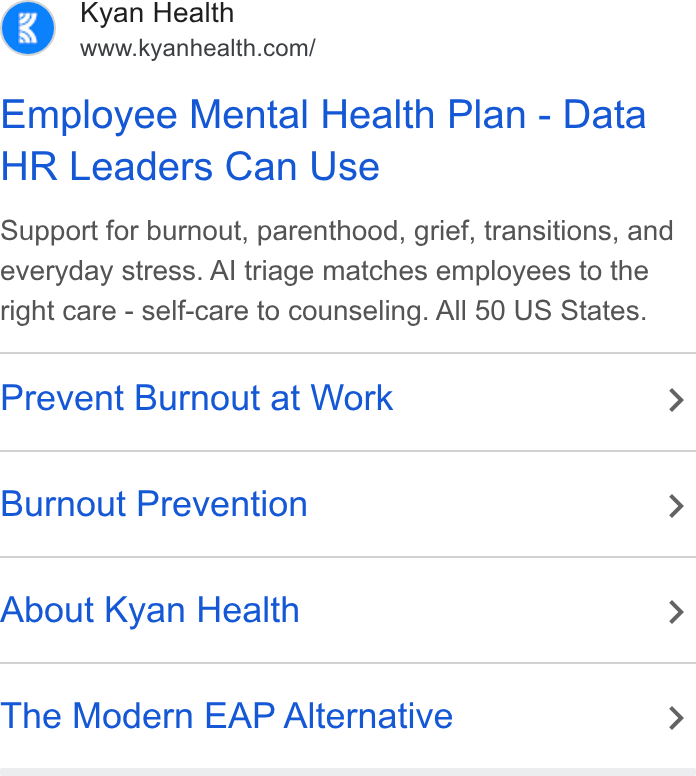 Kyan Health ad on Google Ads: Employee Mental Health Plan - Data HR Leaders Can Use Support for burnout, parenthood, grief, transitions, and everyday stress. Al triage matches employees to the right care - self-care to counseling. All 50 US States. Prevent Burnout at Work > Burnout Prevention > About Kyan Health > The Modern EAP Alternative >