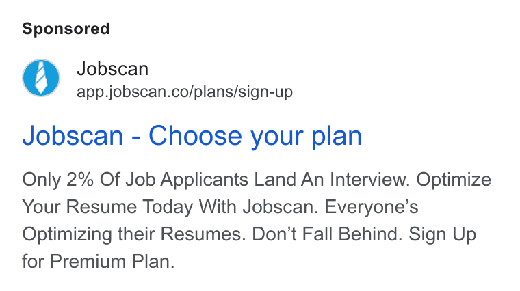 Jobscan ad on Google Ads: Jobscan - Choose your plan Only 2% Of Job Applicants Land An Interview. Optimize Your Resume Today With Jobscan. Everyone’s Optimizing their Resumes. Don’t Fall Behind. Sign Up for Premium Plan.