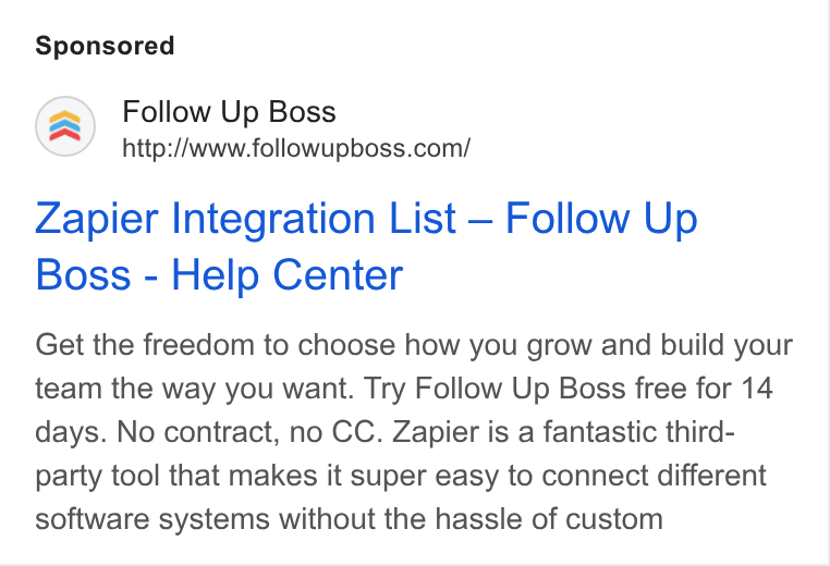 Follow Up Boss ad on Google Ads: Zapier Integration List — Follow Up Boss - Help Center Get the freedom to choose how you grow and build your team the way you want. Try Follow Up Boss free for 14 days. No contract, no CC. Zapier is a fantastic third- party tool that makes it super easy to connect different software systems without the hassle of custom