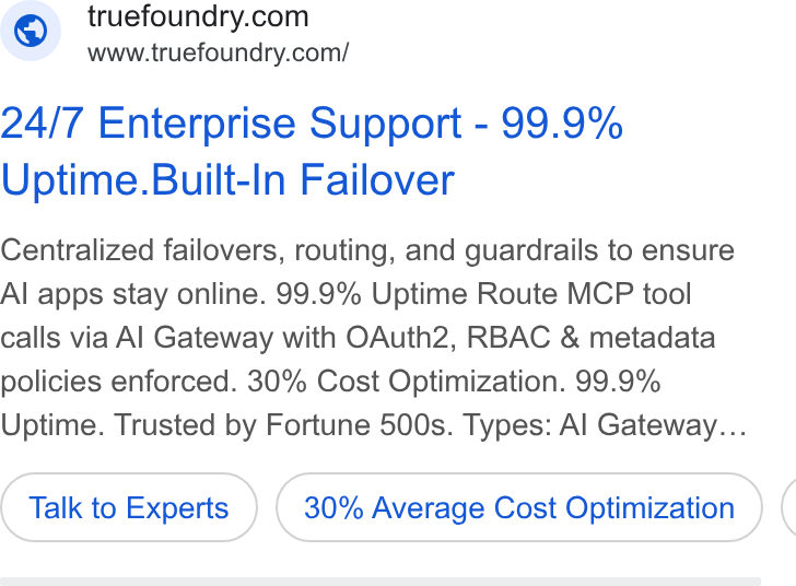 TrueFoundry ad on Google Ads: www.truefoundry.com/ 24/7 Enterprise Support - 99.9% Uptime. Built-In Failover Centralized failovers, routing, and guardrails to ensure Al apps stay online. 99.9% Uptime Route MCP tool calls via Al Gateway with OAuth2, RBAC & metadata policies enforced. 30% Cost Optimization. 99.9% Uptime. Trusted by Fortune 500s. Types: Al Gateway... Talk to Experts 30% Average Cost Optimization (