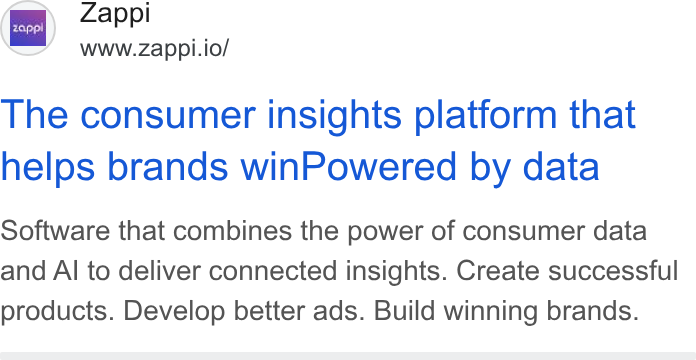 Zappi ad on Google Ads: Zappl www.zappi.io/ NI Le The consumer insights platform that helps brands win Powered by data Software that combines the power of consumer data and Al to deliver connected insights. Create successful products. Develop better ads. Build winning brands.