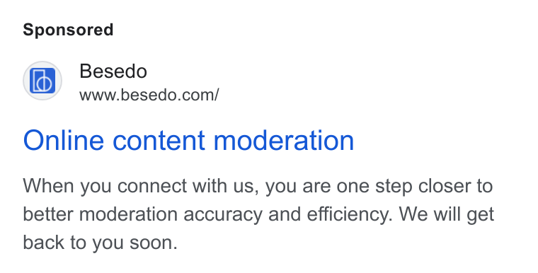 Besedo ad on Google Ads: Online content moderation When you connect with us, you are one step closer to better moderation accuracy and efficiency. We will get back to you soon.