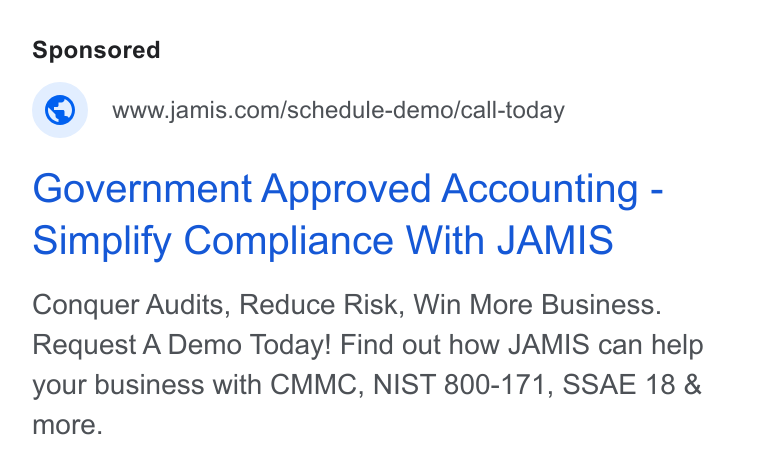 JAMIS Software ad on Google Ads: Government Approved Accounting - Simplify Compliance With JAMIS Conquer Audits, Reduce Risk, Win More Business. Request A Demo Today! Find out how JAMIS can help your business with CMMC, NIST 800-171, SSAE 18 & more.
