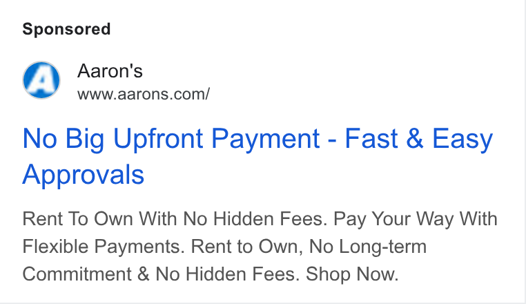 Aaron's ad on Google Ads: No Big Upfront Payment - Fast & Easy Approvals Rent To Own With No Hidden Fees. Pay Your Way With Flexible Payments. Rent to Own, No Long-term Commitment & No Hidden Fees. Shop Now.