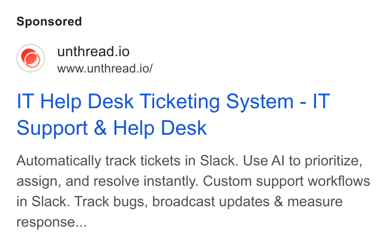 Unthread ad on Google Ads: unthread.io www.unthread.io/ IT Help Desk Ticketing System - IT Support & Help Desk Automatically track tickets in Slack. Use Al to prioritize, assign, and resolve instantly. Custom support workflows in Slack. Track bugs, broadcast updates & measure response...