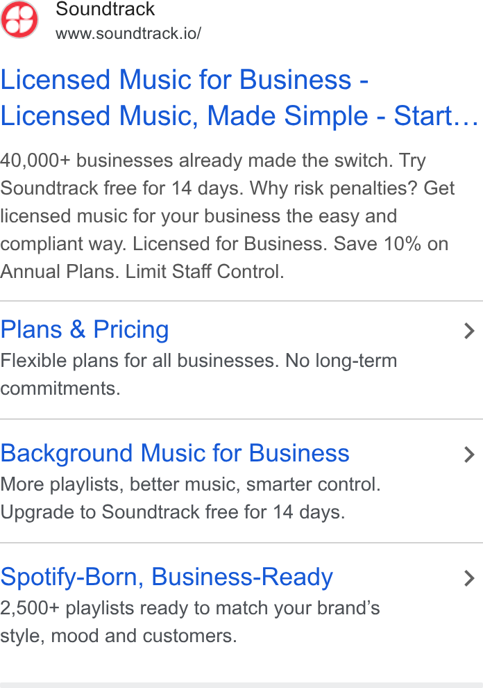 Soundtrack ad on Google Ads: Soundtrack www.soundtrack.io/ Licensed Music for Business - Licensed Music, Made Simple - Start... 40,000+ businesses already made the switch. Try Soundtrack free for 14 days. Why risk penalties? Get licensed music for your business the easy and compliant way. Licensed for Business. Save 10% on Annual Plans. Limit Staff Control. Plans & Pricing > Flexible plans for all businesses. No long-term commitments. Background Music for Business > More playlists, better music, smarter control. Upgrade to Soundtrack free for 14 days. Spotify-Born, Business-Ready > 2,500+ playlists ready to match your brand’s style, mood and customers.