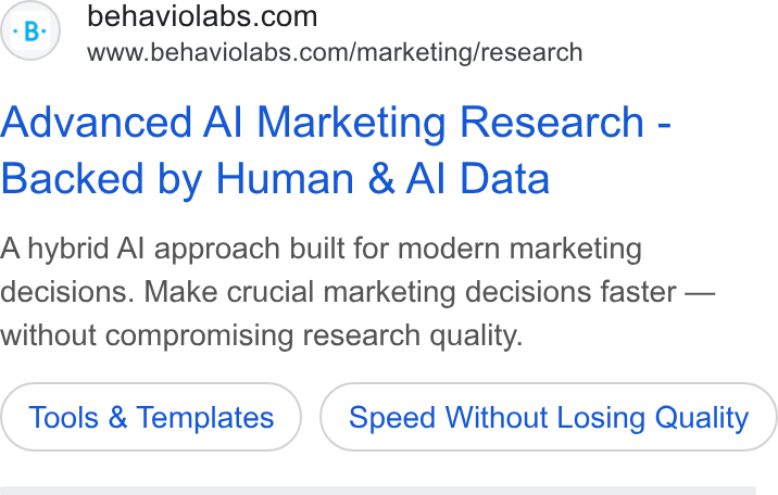 Behavio ad on Google Ads: www.behaviolabs.com/marketing/research Advanced Al Marketing Research - Backed by Human & Al Data A hybrid Al approach built for modern marketing decisions. Make crucial marketing decisions faster — without compromising research quality. Tools & Templates Speed Without Losing Quality