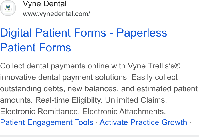 Vyne Dental ad on Google Ads: Digital Patient Forms - Paperless Patient Forms Collect dental payments online with Vyne Trellis’s® innovative dental payment solutions. Easily collect outstanding debts, new balances, and estimated patient amounts. Real-time Eligibilty. Unlimited Claims. Electronic Remittance. Electronic Attachments. Patient Engagement Tools - Activate Practice Growth -