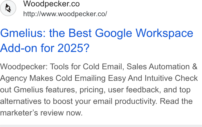 Woodpecker.co ad on Google Ads: http:/Awww.woodpecker.co/ Gmelius: the Best Google Workspace Add-on for 2025? Woodpecker: Tools for Cold Email, Sales Automation & Agency Makes Cold Emailing Easy And Intuitive Check out Gmelius features, pricing, user feedback, and top alternatives to boost your email productivity. Read the marketer’s review now.