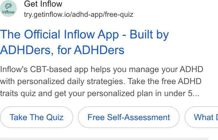 Inflow ad on Google Ads: S Get Inflow ’ try.getinflow.io/adhd-app/free-quiz The Official Inflow App - Built by ADHDers, for ADHDers Inflow's CBT-based app helps you manage your ADHD with personalized daily strategies. Take the free ADHD traits quiz and get your personalized plan in under 5... Take The Quiz Free Self-Assessment What |