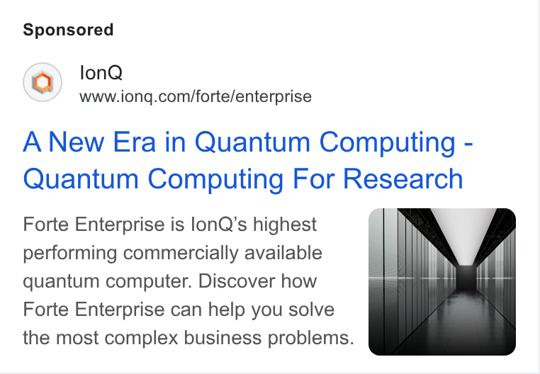IonQ ad on Google Ads: A New Era in Quantum Computing - Quantum Computing For Research Forte Enterprise is lon Q’s highest performing commercially available quantum computer. Discover how Forte Enterprise can help you solve the most complex business problems.