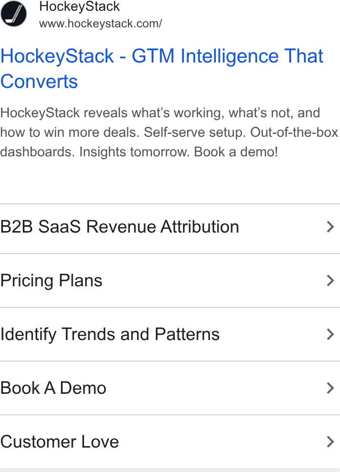 HockeyStack ad on Google Ads: Hockey Stack - GTM Intelligence That Converts Hockey Stack reveals what’s working, what's not, and how to win more deals. Self-serve setup. Out-of-the-box dashboards. Insights tomorrow. Book a demo! B2B Saa S Revenue Attribution > Pricing Plans > Identify Trends and Patterns > Book A Demo > Customer Love >