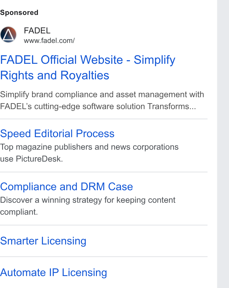 FADEL ad on Google Ads: FADEL Official Website - Simplify Rights and Royalties Simplify brand compliance and asset management with FADEL’s cutting-edge software solution Transforms... Speed Editorial Process Top magazine publishers and news corporations use Picture Desk. Compliance and DRM Case Discover a winning strategy for keeping content compliant. Smarter Licensing Automate IP Licensing