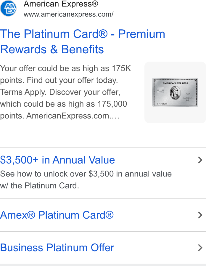 American Express ad on Google Ads: The Platinum Card® - Premium Rewards & Benefits Your offer could be as high as 175K ; points. Find out your offer today. Terms Apply. Discover your offer, which could be as high as 175,000 points. American Express.com.... $3,500+ in Annual Value > See how to unlock over $3,500 in annual value w/ the Platinum Card. Amex® Platinum Card® > Business Platinum Offer >