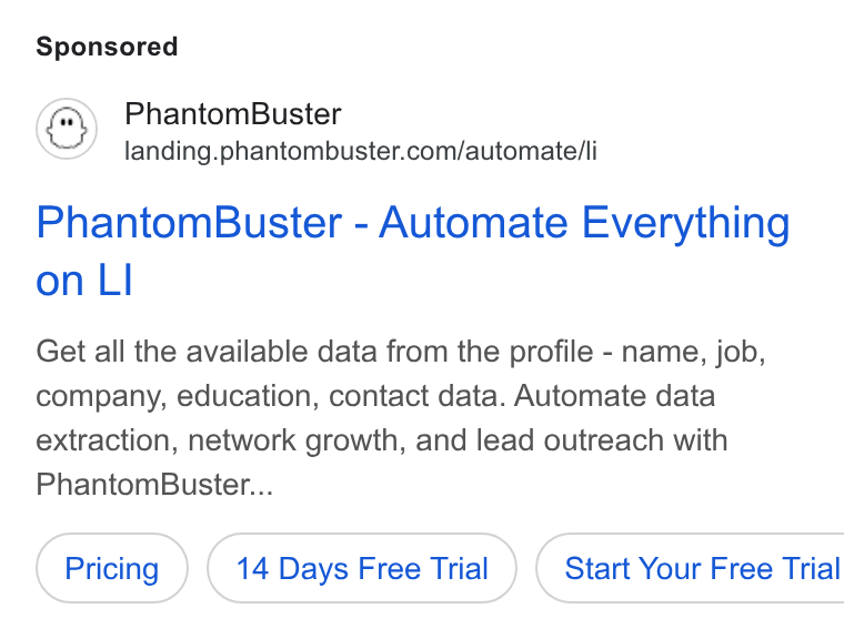 PhantomBuster ad on Google Ads: Phantom Buster - Automate Everything on Ll Get all the available data from the profile - name, job, company, education, contact data. Automate data extraction, network growth, and lead outreach with Phantom Buster... 14 Days Free Trial ) ( Start Your Free Trial