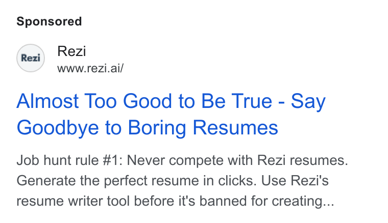 Rezi ad on Google Ads: Rex) Rezi WWww.rezi.ai/ Almost Too Good to Be True - Say Goodbye to Boring Resumes Job hunt rule #1: Never compete with Rezi resumes. Generate the perfect resume in clicks. Use Rezi's resume writer tool before it's banned for creating...