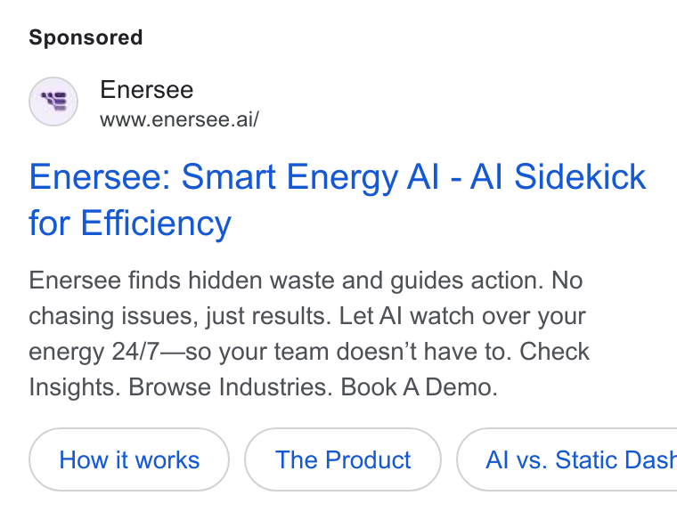 Enersee ad on Google Ads: Enersee www.enersee.ai/ Enersee: Smart Energy Al - Al Sidekick for Efficiency Enersee finds hidden waste and guides action. No chasing issues, just results. Let Al watch over your energy 24/7—so your team doesn’t have to. Check Insights. Browse Industries. Book A Demo. The Product { Al vs. Static Dast