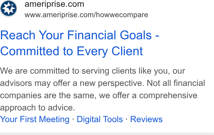 Ameriprise Financial ad on Google Ads: “ae =Swww.ameriprise.com/howwecompare Reach Your Financial Goals - Committed to Every Client We are committed to serving clients like you, our advisors may offer a new perspective. Not all financial companies are the same, we offer a comprehensive approach to advice. Your First Meeting - Digital Tools - Reviews