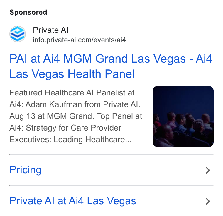 Private AI ad on Google Ads: PAI at Ai4 MGM Grand Las Vegas - Ai4 Las Vegas Health Panel Featured Healthcare Al Panelist at Ai4: Adam Kaufman from Private Al. Aug 13 at MGM Grand. Top Panel at Ai4: Strategy for Care Provider Executives: Leading Healthcare... Pricing > Private Al at Ai4 Las Vegas >