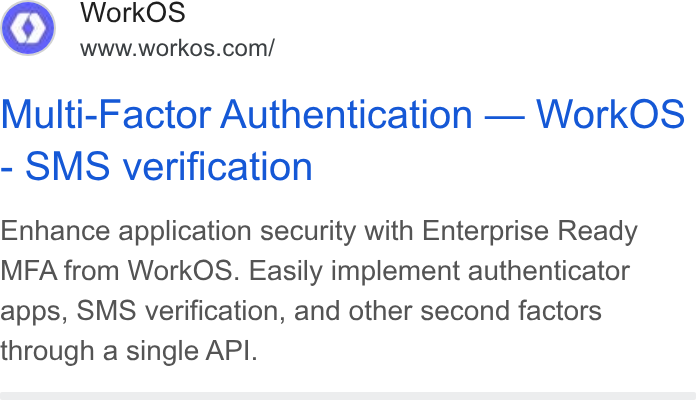 WorkOS ad on Google Ads: Multi-Factor Authentication — Work OS - SMS verification Enhance application security with Enterprise Ready MFA from Work OS. Easily implement authenticator apps, SMS verification, and other second factors through a single API.