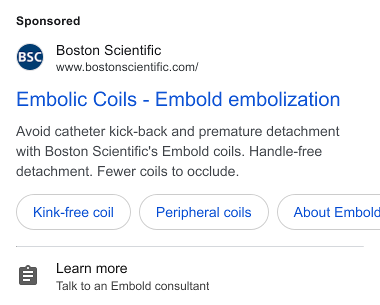 Boston Scientific ad on Google Ads: Embolic Coils - Embold embolization Avoid catheter kick-back and premature detachment with Boston Scientific's Embold coils. Handle-free detachment. Fewer coils to occlude. Kink-free coil Peripheral coils } ( About Embold Learn more Talk to an Embold consultant