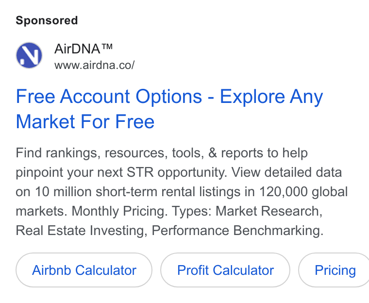 AirDNA ad on Google Ads: Free Account Options - Explore Any Market For Free Find rankings, resources, tools, & reports to help pinpoint your next STR opportunity. View detailed data on 10 million short-term rental listings in 120,000 global markets. Monthly Pricing. Types: Market Research, Real Estate Investing, Performance Benchmarking. Airbnb Calculator Profit Calculator } ( Pricing