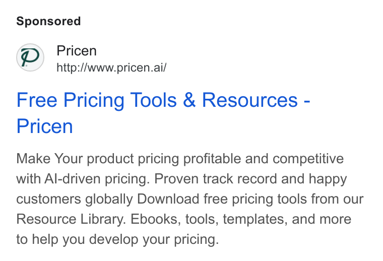 Pricen ad on Google Ads: Pp) Pricen http://www.pricen.ai/ Free Pricing Tools & Resources - Pricen Make Your product pricing profitable and competitive with Al-driven pricing. Proven track record and happy customers globally Download free pricing tools from our Resource Library. Ebooks, tools, templates, and more to help you develop your pricing.