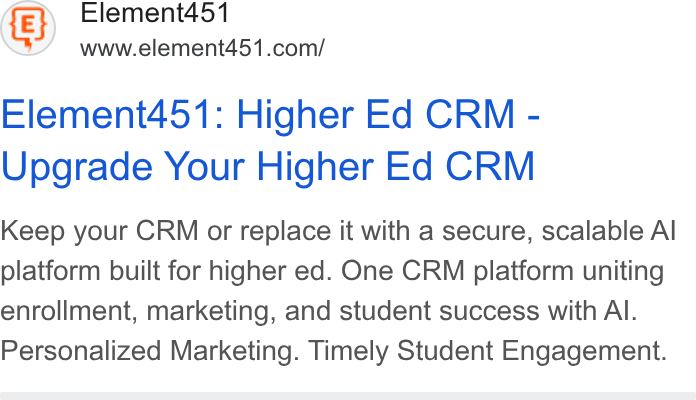Element451 ad on Google Ads: Element451: Higher Ed CRM - Upgrade Your Higher Ed CRM Keep your CRM or replace it with a secure, scalable Al platform built for higher ed. One CRM platform uniting enrollment, marketing, and student success with Al. Personalized Marketing. Timely Student Engagement.