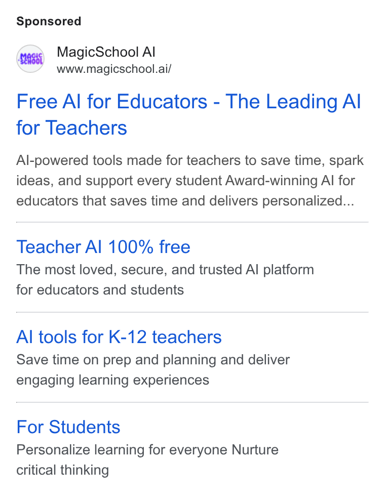 MagicSchool AI ad on Google Ads: Magic School Al www.magicschool.ai/ Free Al for Educators - The Leading Al for Teachers Al-powered tools made for teachers to save time, spark ideas, and support every student Award-winning Al for educators that saves time and delivers personalized... Teacher Al 100% free The most loved, secure, and trusted Al platform for educators and students Al tools for K-12 teachers Save time on prep and planning and deliver engaging learning experiences For Students Personalize learning for everyone Nurture critical thinking