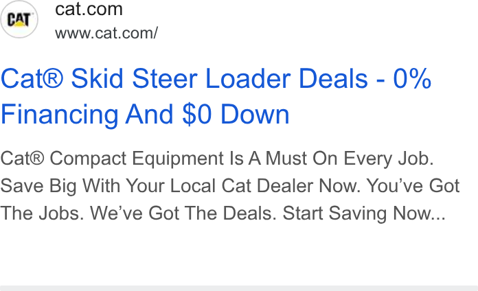 Caterpillar ad on Google Ads: www.cat.com/ Cat® Skid Steer Loader Deals - 0% Financing And $0 Down Cat® Compact Equipment Is A Must On Every Job. Save Big With Your Local Cat Dealer Now. You've Got The Jobs. We've Got The Deals. Start Saving Now...