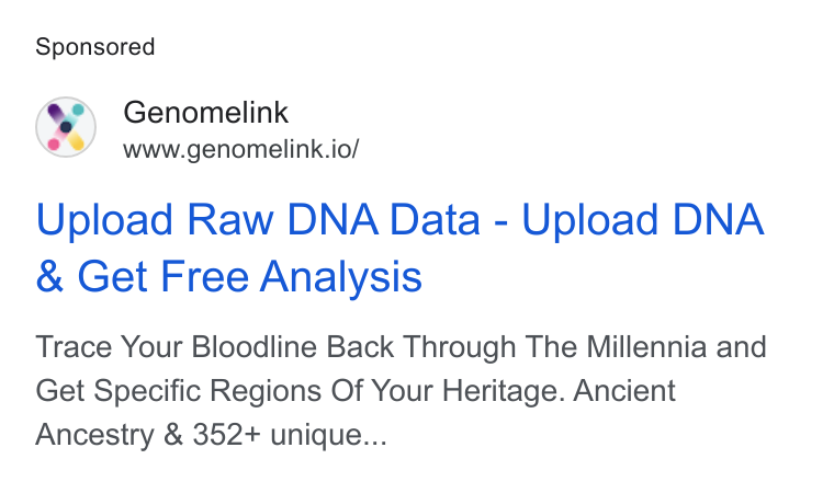 Genomelink ad on Google Ads: Genomelink www.genomelink.io/ Upload Raw DNA Data - Upload DNA Get Free Analysis Trace Your Bloodline Back Through The Millennia and Get Specific Regions Of Your Heritage. Ancient Ancestry & 352+ unique...