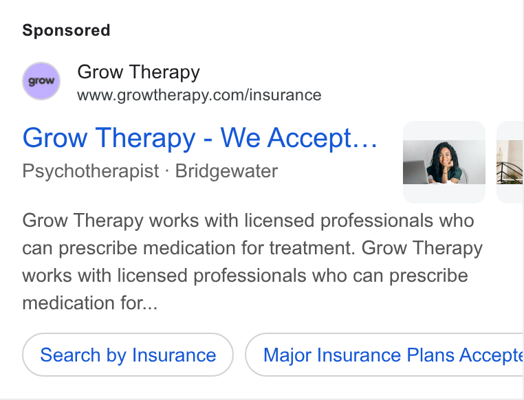 Grow Therapy ad on Google Ads: Grow Therapy - We Accept... ¢ @ - 4 bh. 2 Psychotherapist - Bridgewater Grow Therapy works with licensed professionals who can prescribe medication for treatment. Grow Therapy works with licensed professionals who can prescribe medication for... Search by Insurance Major Insurance Plans Accepte
