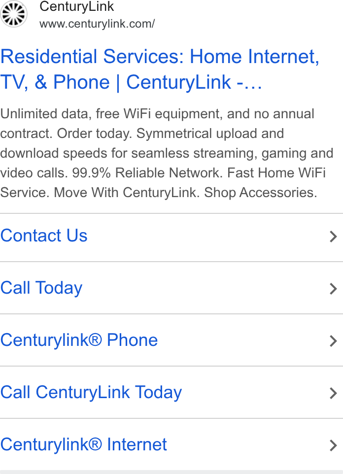 CenturyLink ad on Google Ads: Residential Services: Home Internet, TV, & Phone | Century Link -... Unlimited data, free Wi Fi equipment, and no annual contract. Order today. Symmetrical upload and download speeds for seamless streaming, gaming and video calls. 99.9% Reliable Network. Fast Home Wi Fi Service. Move With Century Link. Shop Accessories. Contact Us > Call Today > Centurylink® Phone > Call Century Link Today > Centurylink® Internet >