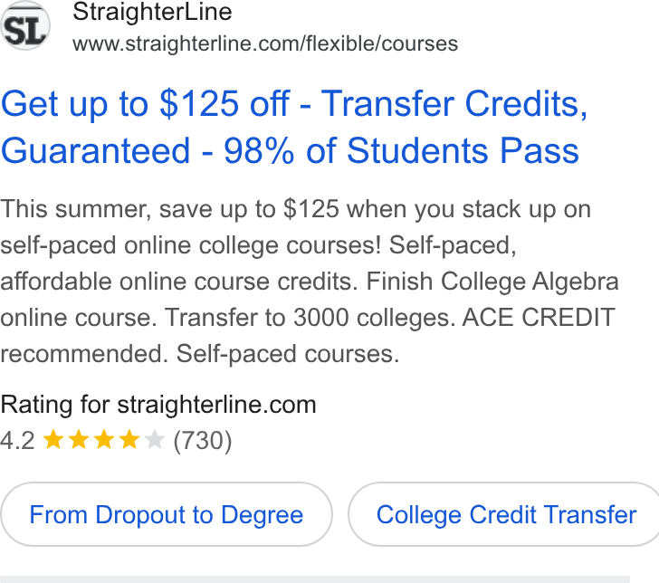 StraighterLine ad on Google Ads: Get up to $125 off - Transfer Credits, Guaranteed - 98% of Students Pass This summer, save up to $125 when you stack up on self-paced online college courses! Self-paced, affordable online course credits. Finish College Algebra online course. Transfer to 3000 colleges. ACE CREDIT recommended. Self-paced courses. Rating for straighterline.com 4.2 kk KK (730) From Dropout to Degree } ( College Credit Transfer